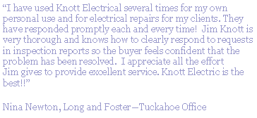 Text Box: I have used Knott Electrical several times for my own personal use and for electrical repairs for my clients. They have responded promptly each and every time!  Jim Knott is very thorough and knows how to clearly respond to requests in inspection reports so the buyer feels confident that the problem has been resolved.  I appreciate all the effort Jim gives to provide excellent service. Knott Electric is the best!!Nina Newton, Long and FosterTuckahoe Office
