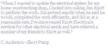 Text Box: "When I wanted to update the electrical system for my home woodworking shop, I lucked into calling Jim Knott to perform the work. Jim arrived exactly when he said he would, completed the work efficiently, and did so at a reasonable rate. I've since reused Knott Electrical's services for other electrical needs and have referred a number of my friends to Knott as well."C. AndersonShort Pump